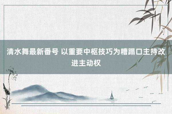 清水舞最新番号 以重要中枢技巧为糟蹋口主持改进主动权