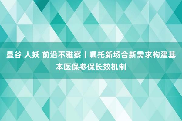 曼谷 人妖 前沿不雅察丨嘱托新场合新需求构建基本医保参保长效机制