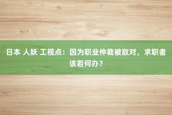 日本 人妖 工视点：因为职业仲裁被敌对，求职者该若何办？