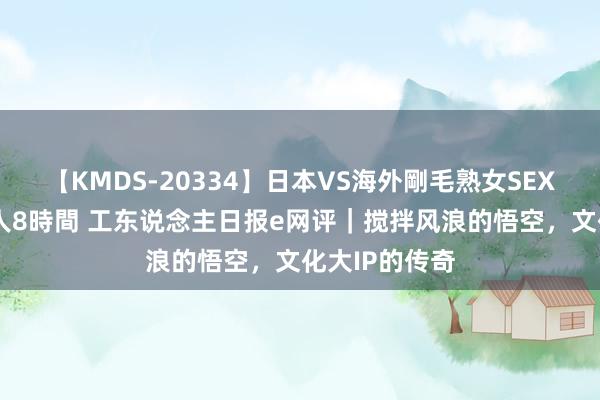 【KMDS-20334】日本VS海外剛毛熟女SEX対決！！40人8時間 工东说念主日报e网评｜搅拌风浪的悟空，文化大IP的传奇