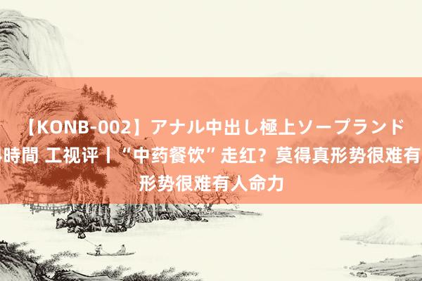 【KONB-002】アナル中出し極上ソープランドBEST4時間 工视评丨“中药餐饮”走红？莫得真形势很难有人命力