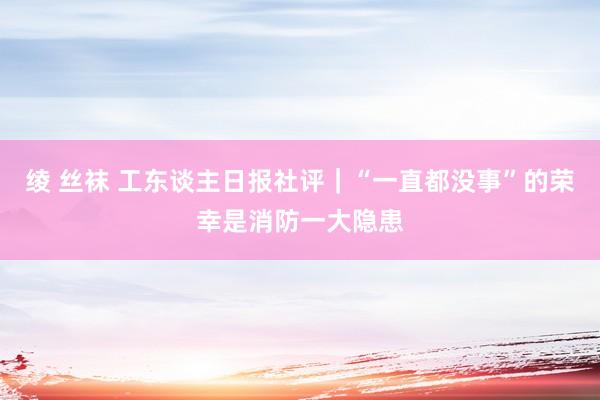 绫 丝袜 工东谈主日报社评｜“一直都没事”的荣幸是消防一大隐患