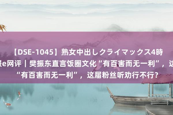 【DSE-1045】熟女中出しクライマックス4時間 4 工东说念主日报e网评｜樊振东直言饭圈文化“有百害而无一利”，这届粉丝听劝行不行？