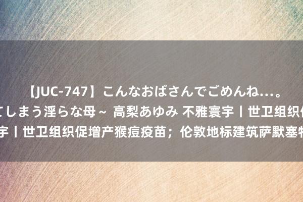 【JUC-747】こんなおばさんでごめんね…。～童貞チ○ポに発情してしまう淫らな母～ 高梨あゆみ 不雅寰宇丨世卫组织促增产猴痘疫苗；伦敦地标建筑萨默塞特宫发生失火