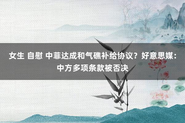 女生 自慰 中菲达成和气礁补给协议？好意思媒：中方多项条款被否决