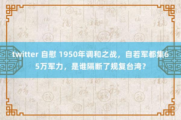 twitter 自慰 1950年调和之战，自若军都集65万军力，是谁隔断了规复台湾？