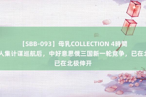 【SBB-093】母乳COLLECTION 4時間 中俄王人集计谋巡航后，中好意思俄三国新一轮竞争，已在北极伸开