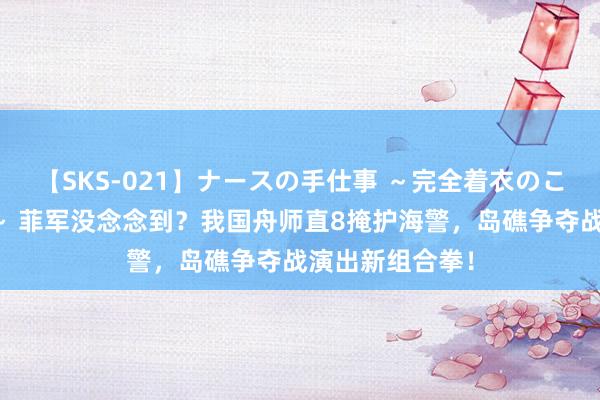 【SKS-021】ナースの手仕事 ～完全着衣のこだわり手コキ～ 菲军没念念到？我国舟师直8掩护海警，岛礁争夺战演出新组合拳！