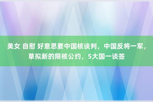 美女 自慰 好意思要中国核谈判，中国反将一军，草拟新的限核公约，5大国一谈签