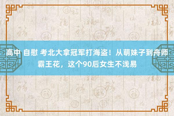 高中 自慰 考北大拿冠军打海盗！从萌妹子到舟师霸王花，这个90后女生不浅易