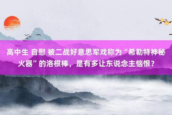 高中生 自慰 被二战好意思军戏称为“希勒特神秘火器”的洛根棒，是有多让东说念主恼恨？