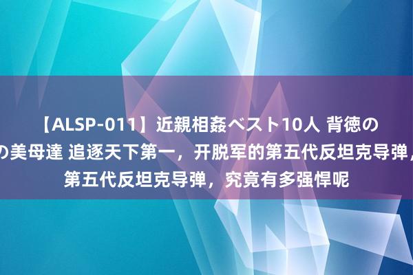 【ALSP-011】近親相姦ベスト10人 背徳の愛に溺れた10人の美母達 追逐天下第一，开脱军的第五代反坦克导弹，究竟有多强悍呢