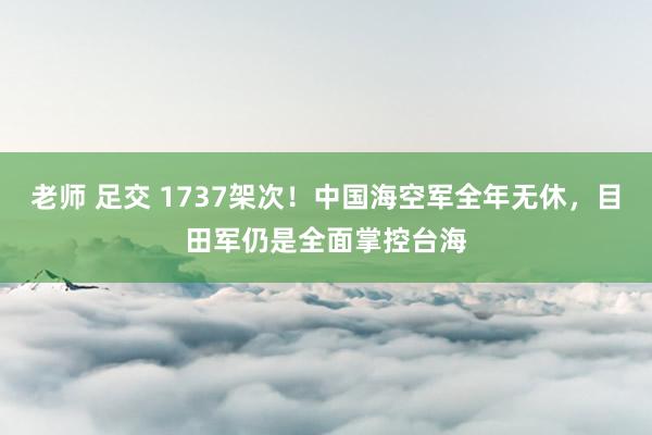 老师 足交 1737架次！中国海空军全年无休，目田军仍是全面掌控台海