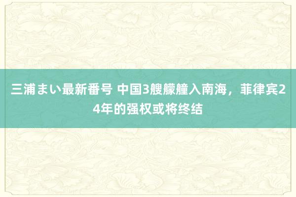 三浦まい最新番号 中国3艘艨艟入南海，菲律宾24年的强权或将终结