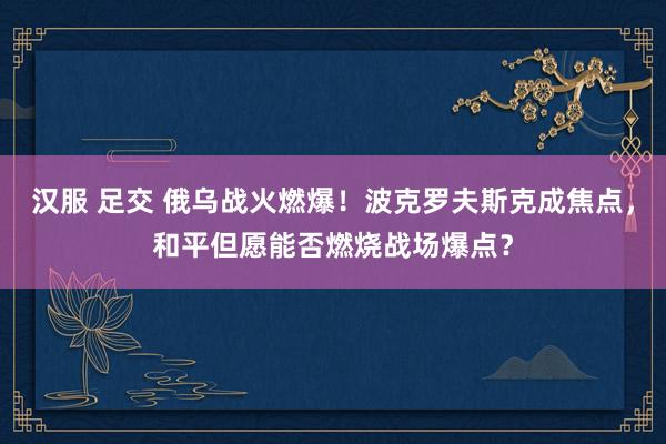 汉服 足交 俄乌战火燃爆！波克罗夫斯克成焦点，和平但愿能否燃烧战场爆点？