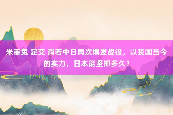 米菲兔 足交 淌若中日再次爆发战役，以我国当今的实力，日本能坚抓多久？