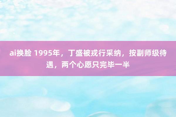 ai换脸 1995年，丁盛被戎行采纳，按副师级待遇，两个心愿只完毕一半