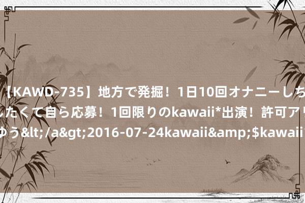 【KAWD-735】地方で発掘！1日10回オナニーしちゃう絶倫少女がセックスしたくて自ら応募！1回限りのkawaii*出演！許可アリAV発売 佐々木ゆう</a>2016-07-24kawaii&$kawaii151分钟 6.3折！上海网红打卡地71层变卖遵循行将出炉 曾三度流拍