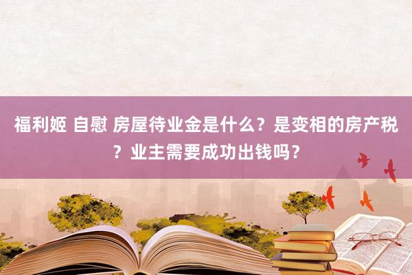 福利姬 自慰 房屋待业金是什么？是变相的房产税？业主需要成功出钱吗？