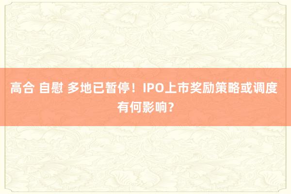 高合 自慰 多地已暂停！IPO上市奖励策略或调度 有何影响？