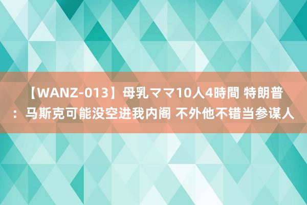 【WANZ-013】母乳ママ10人4時間 特朗普：马斯克可能没空进我内阁 不外他不错当参谋人