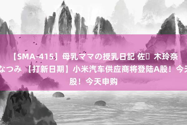 【SMA-415】母乳ママの授乳日記 佐々木玲奈 友倉なつみ 【打新日期】小米汽车供应商将登陆A股！今天申购