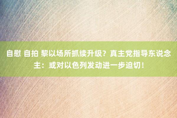 自慰 自拍 黎以场所抓续升级？真主党指导东说念主：或对以色列发动进一步迫切！