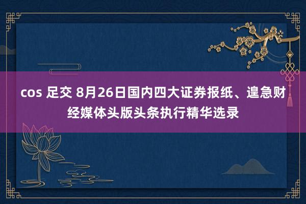 cos 足交 8月26日国内四大证券报纸、遑急财经媒体头版头条执行精华选录