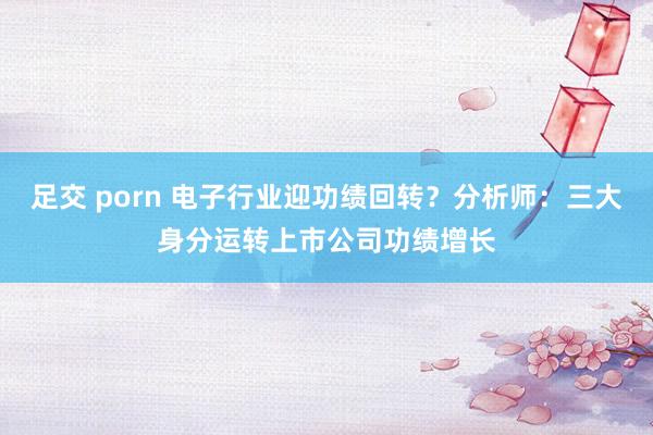 足交 porn 电子行业迎功绩回转？分析师：三大身分运转上市公司功绩增长