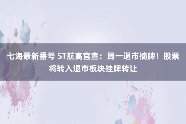 七海最新番号 ST航高官宣：周一退市摘牌！股票将转入退市板块挂牌转让