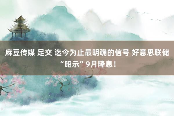 麻豆传媒 足交 迄今为止最明确的信号 好意思联储“昭示”9月降息！