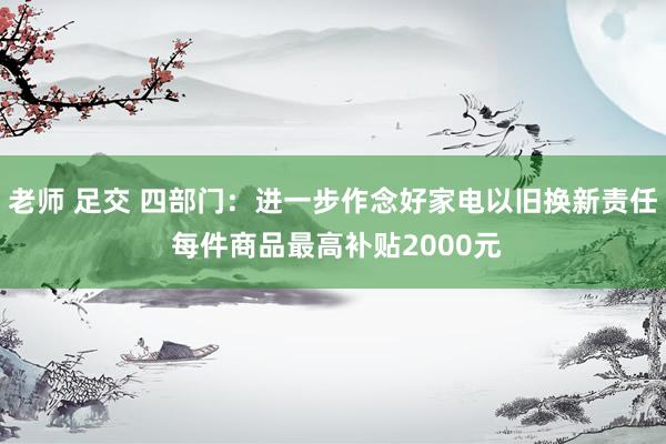 老师 足交 四部门：进一步作念好家电以旧换新责任 每件商品最高补贴2000元