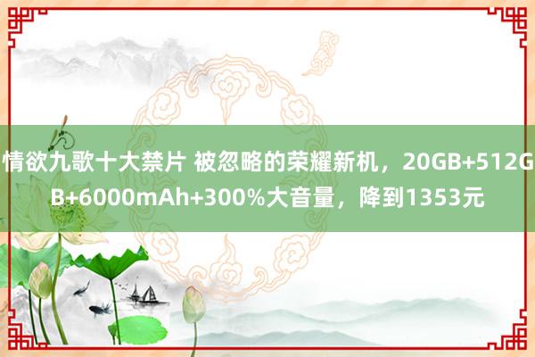 情欲九歌十大禁片 被忽略的荣耀新机，20GB+512GB+6000mAh+300%大音量，降到1353元