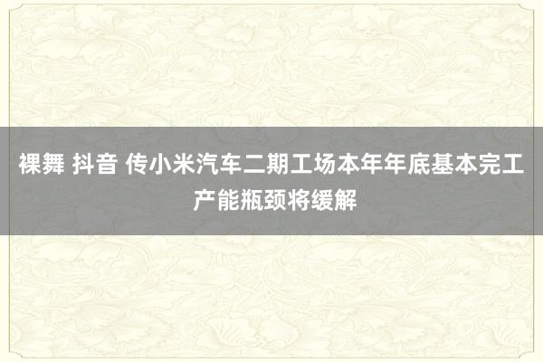 裸舞 抖音 传小米汽车二期工场本年年底基本完工 产能瓶颈将缓解