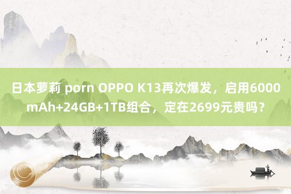 日本萝莉 porn OPPO K13再次爆发，启用6000mAh+24GB+1TB组合，定在2699元贵吗？