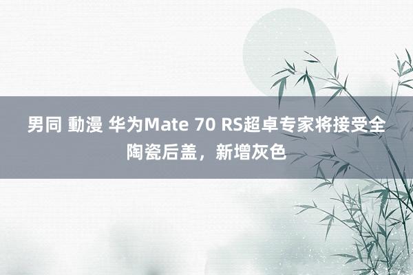 男同 動漫 华为Mate 70 RS超卓专家将接受全陶瓷后盖，新增灰色