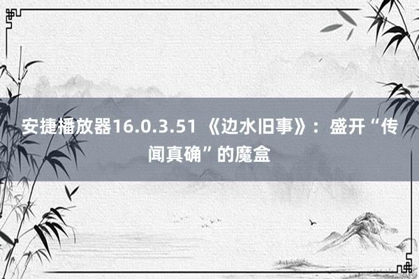 安捷播放器16.0.3.51 《边水旧事》：盛开“传闻真确”的魔盒