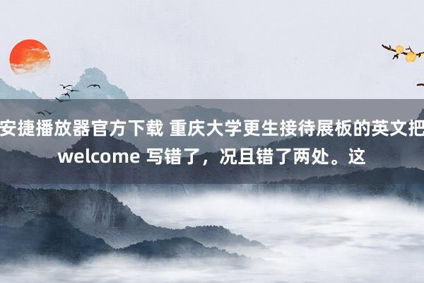 安捷播放器官方下载 重庆大学更生接待展板的英文把welcome 写错了，况且错了两处。这