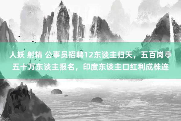 人妖 射精 公事员招聘12东谈主归天，五百岗亭五十万东谈主报名，印度东谈主口红利成株连