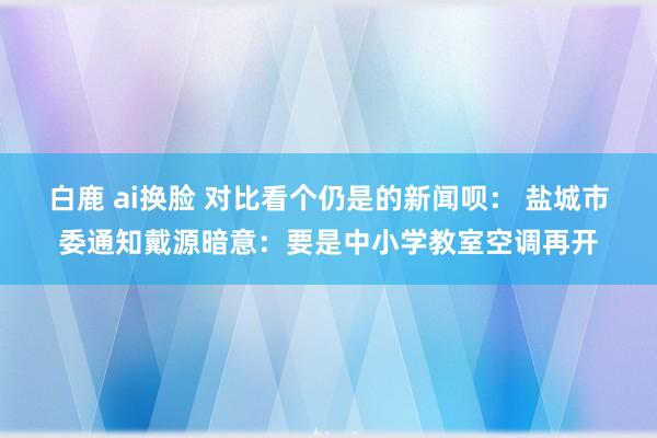 白鹿 ai换脸 对比看个仍是的新闻呗： 盐城市委通知戴源暗意：要是中小学教室空调再开