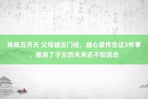 妹妹五月天 父母越没门径，越心爱作念这3件事，撤消了子女的未来还不知说念