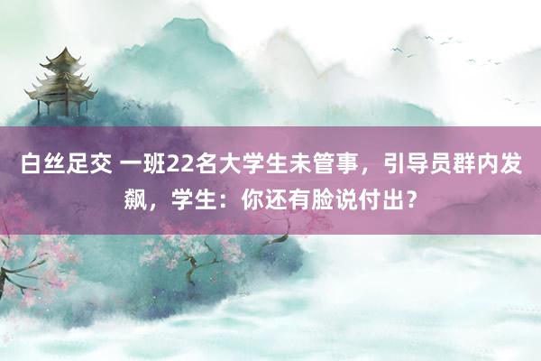 白丝足交 一班22名大学生未管事，引导员群内发飙，学生：你还有脸说付出？