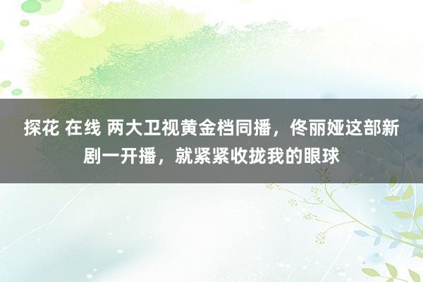 探花 在线 两大卫视黄金档同播，佟丽娅这部新剧一开播，就紧紧收拢我的眼球