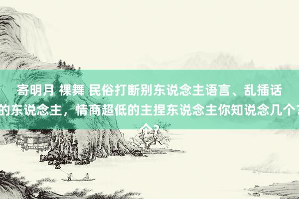 寄明月 裸舞 民俗打断别东说念主语言、乱插话的东说念主，情商超低的主捏东说念主你知说念几个？