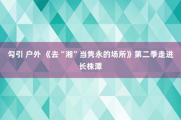 勾引 户外 《去“湘”当隽永的场所》第二季走进长株潭