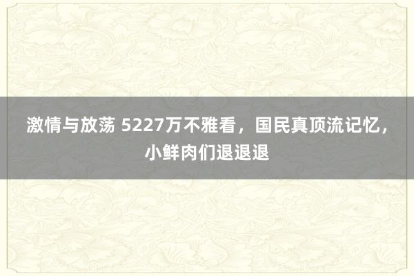 激情与放荡 5227万不雅看，国民真顶流记忆，小鲜肉们退退退