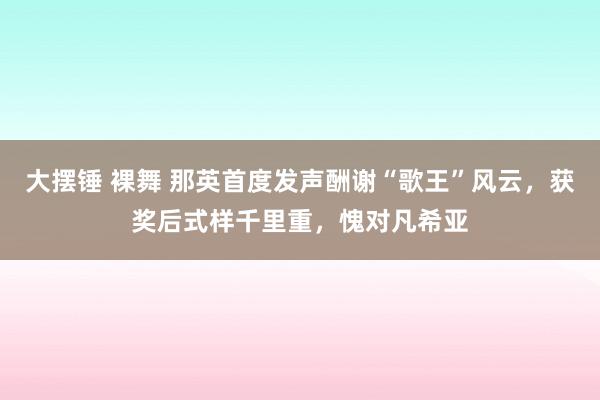 大摆锤 裸舞 那英首度发声酬谢“歌王”风云，获奖后式样千里重，愧对凡希亚