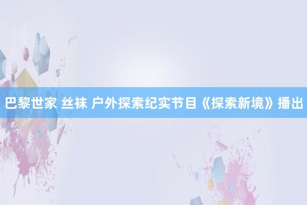 巴黎世家 丝袜 户外探索纪实节目《探索新境》播出