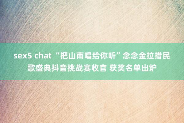 sex5 chat “把山南唱给你听”念念金拉措民歌盛典抖音挑战赛收官 获奖名单出炉