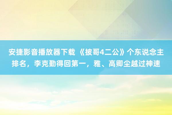 安捷影音播放器下载 《披哥4二公》个东说念主排名，李克勤得回第一，雅、高卿尘越过神速